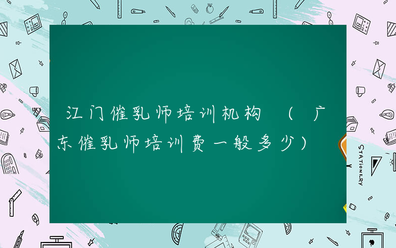 江门催乳师培训机构 (广东催乳师培训费一般多少)